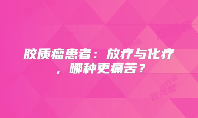 胶质瘤患者：放疗与化疗，哪种更痛苦？