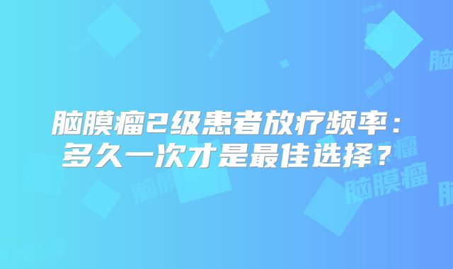 脑膜瘤2级患者放疗频率：多久一次才是最佳选择？