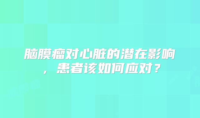 脑膜瘤对心脏的潜在影响，患者该如何应对？