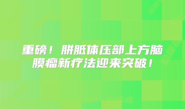 重磅！胼胝体压部上方脑膜瘤新疗法迎来突破！