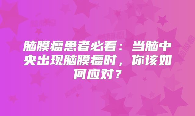 脑膜瘤患者必看：当脑中央出现脑膜瘤时，你该如何应对？