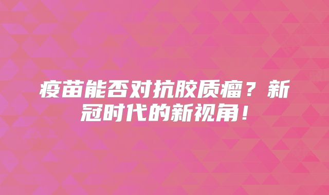 疫苗能否对抗胶质瘤？新冠时代的新视角！