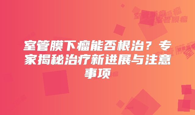 室管膜下瘤能否根治？专家揭秘治疗新进展与注意事项