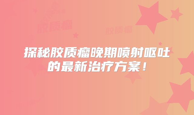 探秘胶质瘤晚期喷射呕吐的最新治疗方案！