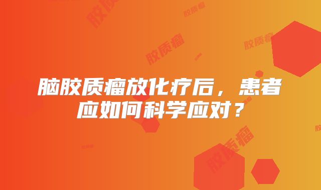 脑胶质瘤放化疗后，患者应如何科学应对？