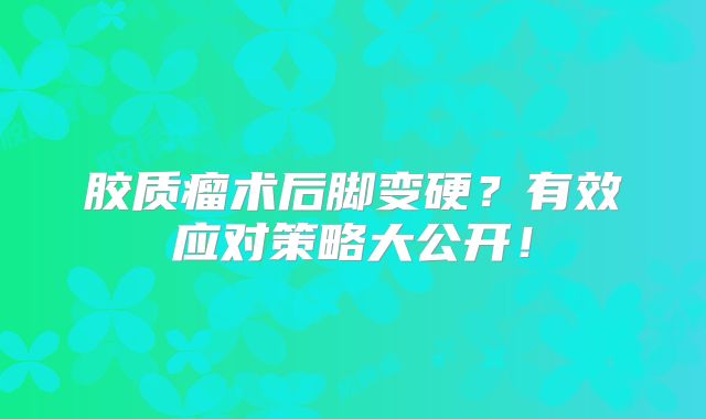 胶质瘤术后脚变硬？有效应对策略大公开！