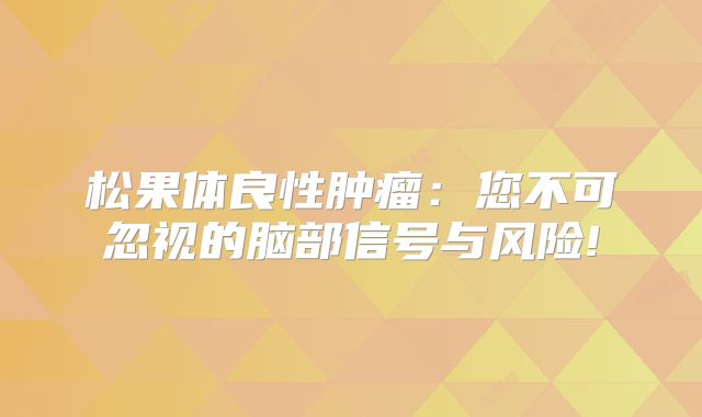 松果体良性肿瘤：您不可忽视的脑部信号与风险!