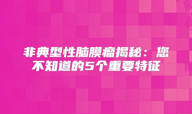 非典型性脑膜瘤揭秘：您不知道的5个重要特征