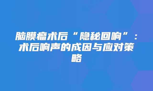 脑膜瘤术后“隐秘回响”：术后响声的成因与应对策略