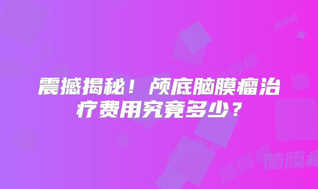 震撼揭秘！颅底脑膜瘤治疗费用究竟多少？