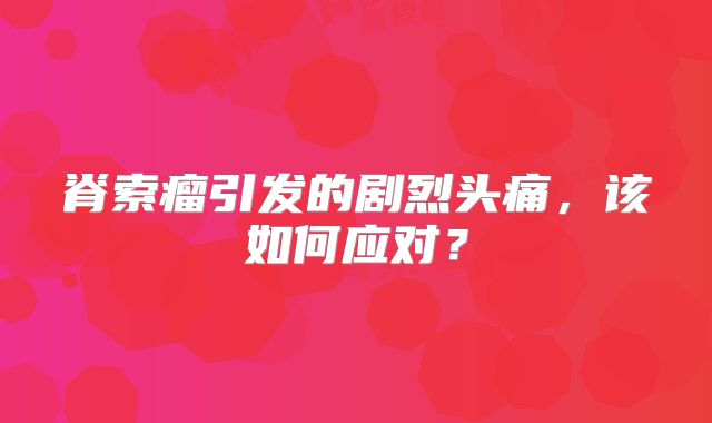 脊索瘤引发的剧烈头痛，该如何应对？