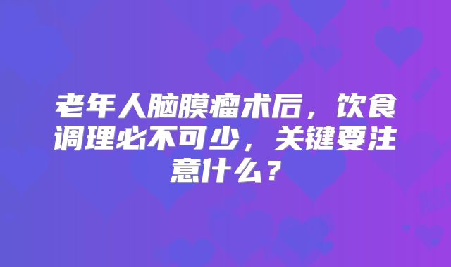 老年人脑膜瘤术后，饮食调理必不可少，关键要注意什么？