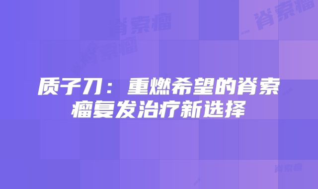 质子刀：重燃希望的脊索瘤复发治疗新选择
