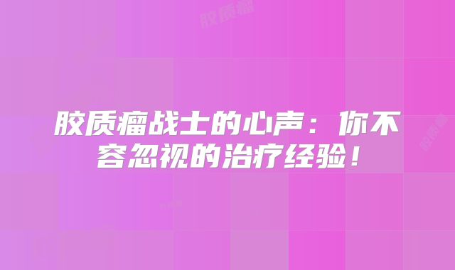 胶质瘤战士的心声：你不容忽视的治疗经验！