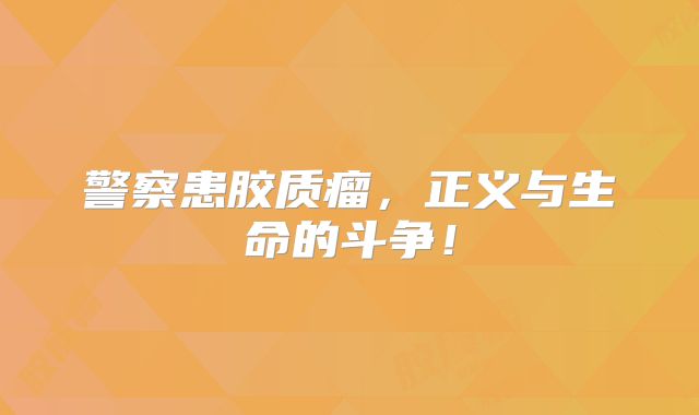 警察患胶质瘤，正义与生命的斗争！