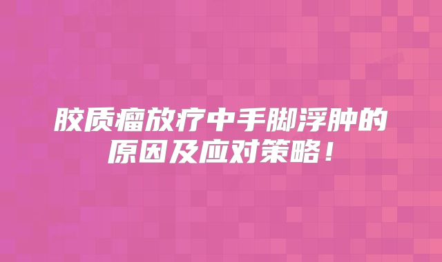 胶质瘤放疗中手脚浮肿的原因及应对策略！