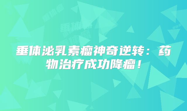 垂体泌乳素瘤神奇逆转：药物治疗成功降瘤！