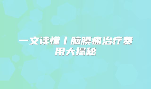 一文读懂丨脑膜瘤治疗费用大揭秘