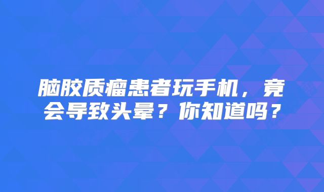 脑胶质瘤患者玩手机，竟会导致头晕？你知道吗？