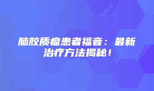 脑胶质瘤患者福音：最新治疗方法揭秘！