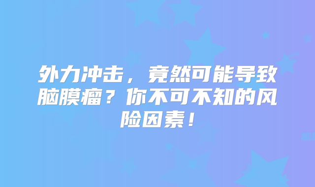 外力冲击，竟然可能导致脑膜瘤？你不可不知的风险因素！