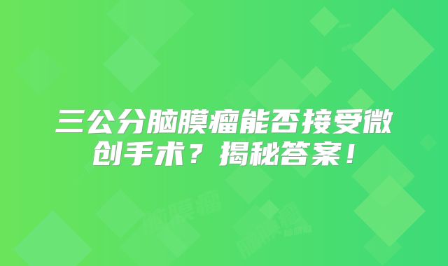 三公分脑膜瘤能否接受微创手术？揭秘答案！