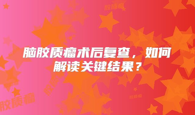 脑胶质瘤术后复查，如何解读关键结果？