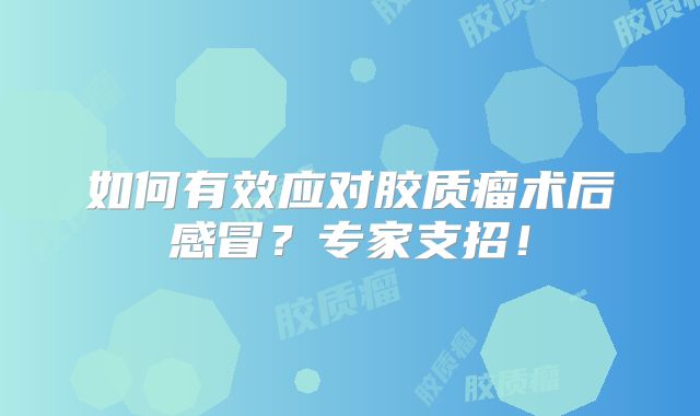 如何有效应对胶质瘤术后感冒？专家支招！