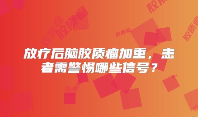 放疗后脑胶质瘤加重，患者需警惕哪些信号？