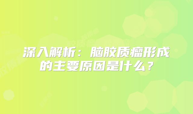 深入解析：脑胶质瘤形成的主要原因是什么？