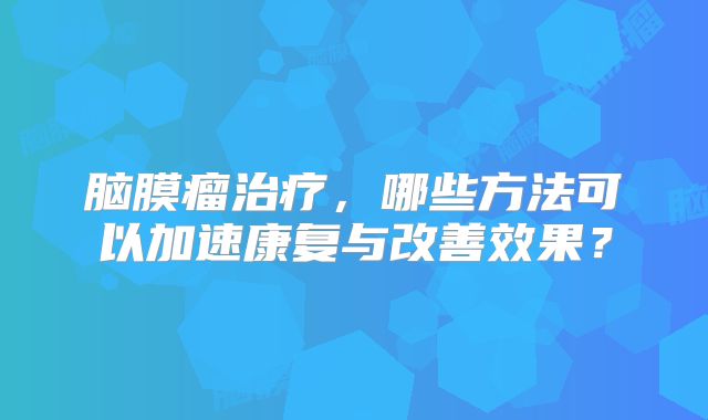 脑膜瘤治疗，哪些方法可以加速康复与改善效果？