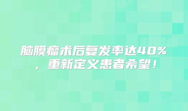 脑膜瘤术后复发率达40%，重新定义患者希望！