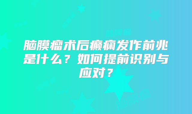 脑膜瘤术后癫痫发作前兆是什么？如何提前识别与应对？