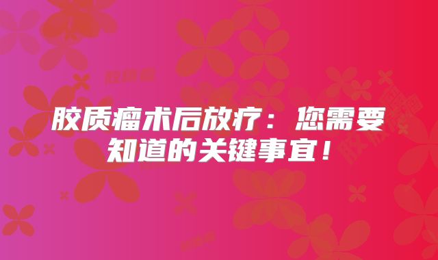 胶质瘤术后放疗：您需要知道的关键事宜！