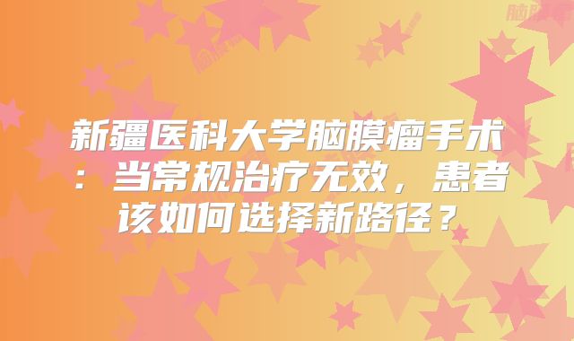 新疆医科大学脑膜瘤手术：当常规治疗无效，患者该如何选择新路径？