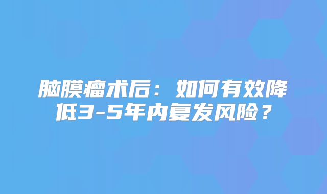 脑膜瘤术后：如何有效降低3-5年内复发风险？