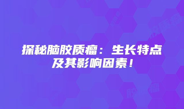 探秘脑胶质瘤：生长特点及其影响因素！