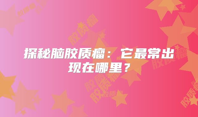 探秘脑胶质瘤：它最常出现在哪里？