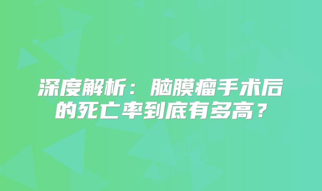 深度解析：脑膜瘤手术后的死亡率到底有多高？