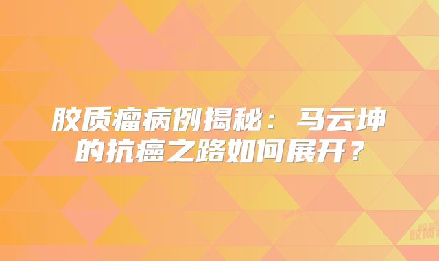 胶质瘤病例揭秘：马云坤的抗癌之路如何展开？