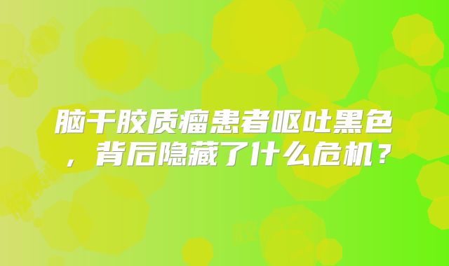 脑干胶质瘤患者呕吐黑色，背后隐藏了什么危机？
