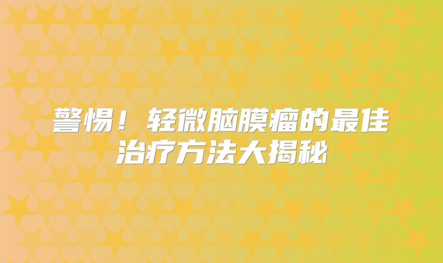 警惕！轻微脑膜瘤的最佳治疗方法大揭秘