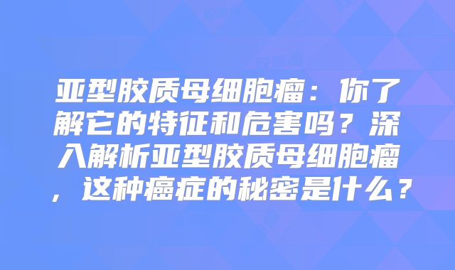 亚型胶质母细胞瘤：你了解它的特征和危害吗？深入解析亚型胶质母细胞瘤，这种癌症的秘密是什么？