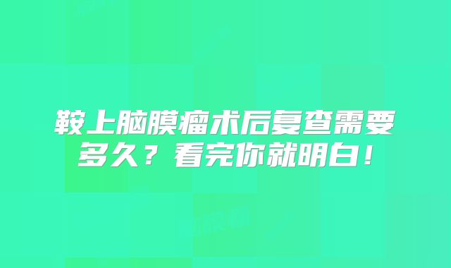 鞍上脑膜瘤术后复查需要多久？看完你就明白！
