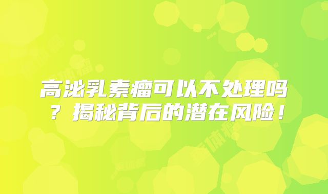 高泌乳素瘤可以不处理吗？揭秘背后的潜在风险！