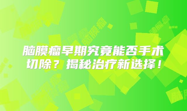 脑膜瘤早期究竟能否手术切除？揭秘治疗新选择！