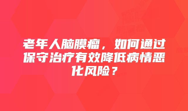 老年人脑膜瘤，如何通过保守治疗有效降低病情恶化风险？