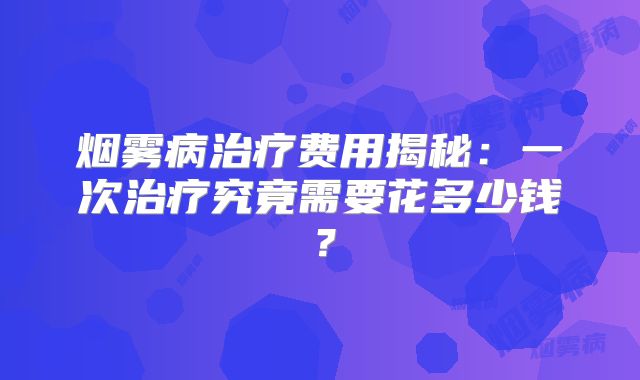 烟雾病治疗费用揭秘：一次治疗究竟需要花多少钱？