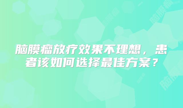 脑膜瘤放疗效果不理想，患者该如何选择最佳方案？