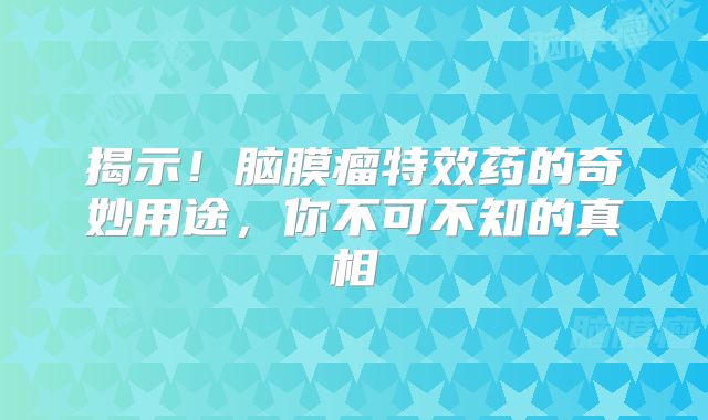 揭示！脑膜瘤特效药的奇妙用途，你不可不知的真相